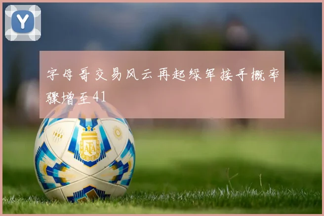 字母哥交易风云再起绿军接手概率骤增至41