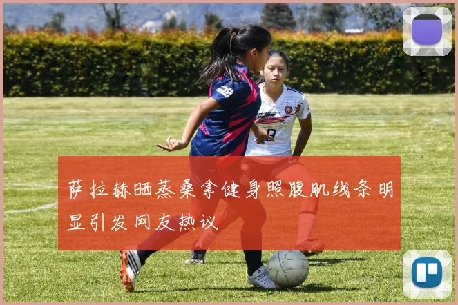 萨拉赫晒蒸桑拿健身照腹肌线条明显引发网友热议