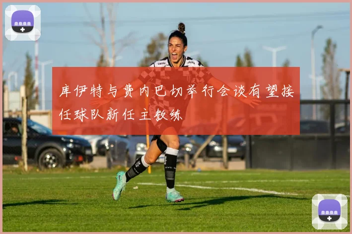库伊特与费内巴切举行会谈有望接任球队新任主教练