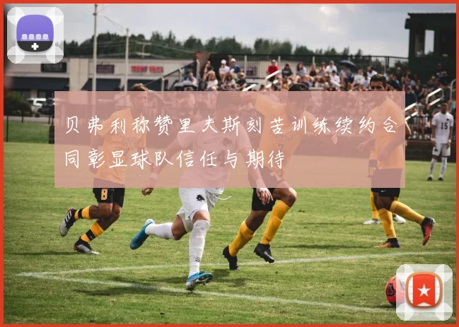 贝弗利称赞里夫斯刻苦训练续约合同彰显球队信任与期待