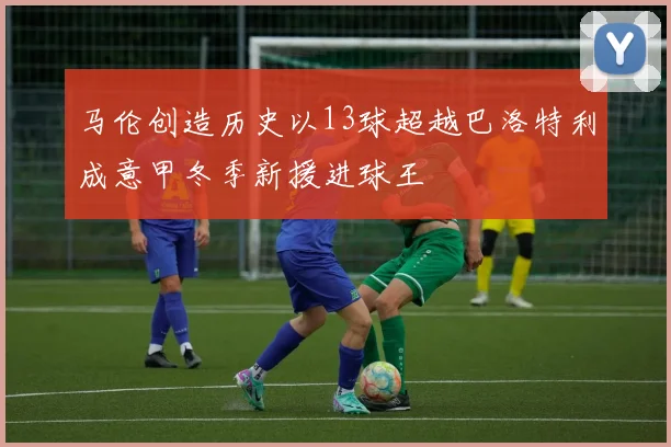 马伦创造历史以13球超越巴洛特利成意甲冬季新援进球王