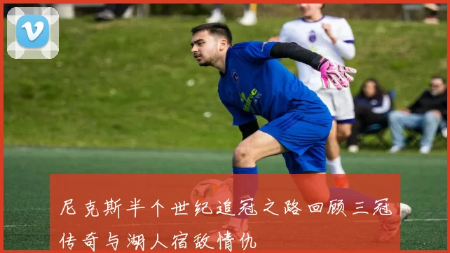 尼克斯半个世纪追冠之路回顾三冠传奇与湖人宿敌情仇