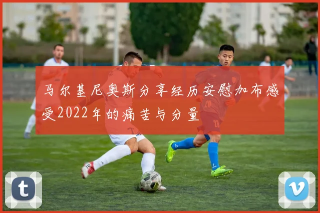 马尔基尼奥斯分享经历安慰加布感受2022年的痛苦与分量