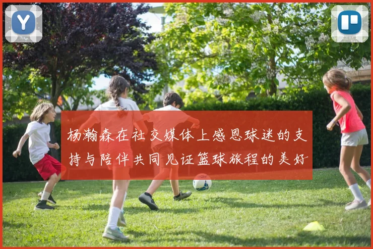 杨瀚森在社交媒体上感恩球迷的支持与陪伴共同见证篮球旅程的美好时刻
