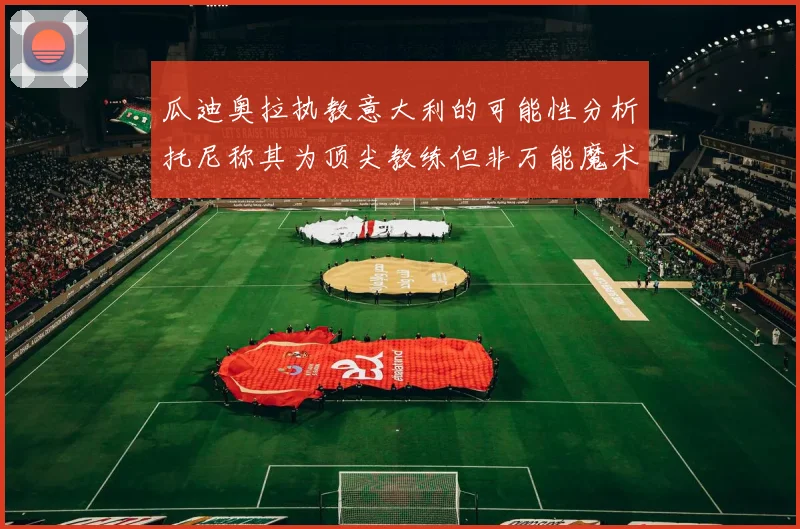 瓜迪奥拉执教意大利的可能性分析托尼称其为顶尖教练但非万能魔术师