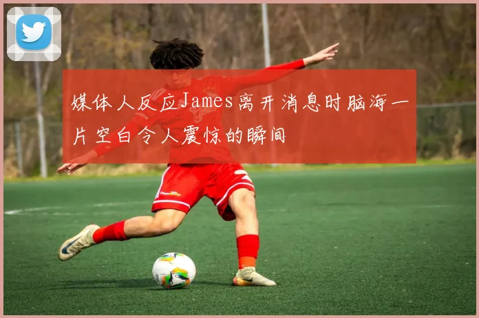 媒体人反应James离开消息时脑海一片空白令人震惊的瞬间