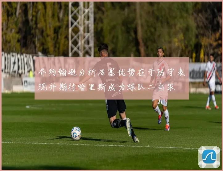 乔约翰逊分析活塞优势在于防守表现并期待哈里斯成为球队二当家