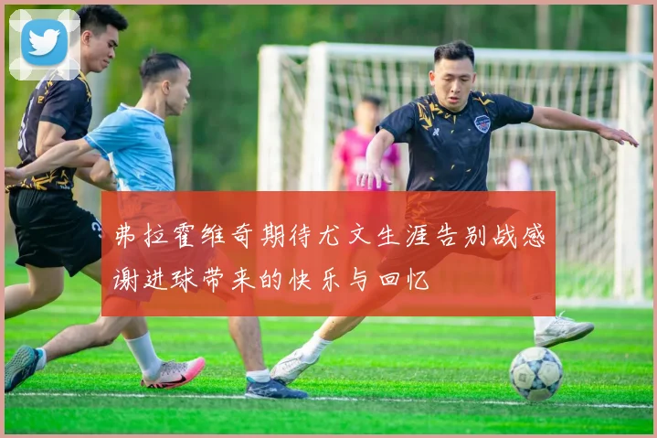 弗拉霍维奇期待尤文生涯告别战感谢进球带来的快乐与回忆