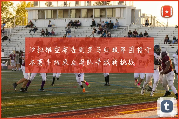 沙拉维宣布告别罗马红狼军团将于本赛季结束后离队寻找新挑战