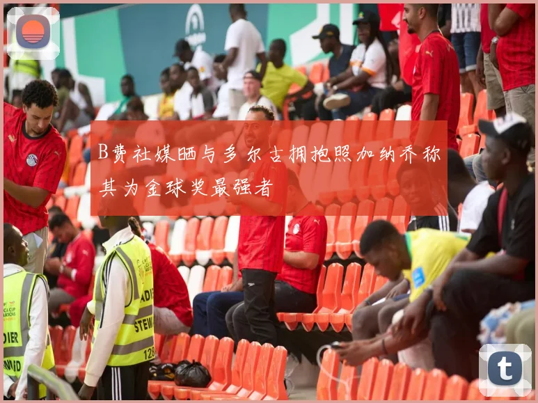 B费社媒晒与多尔古拥抱照加纳乔称其为金球奖最强者