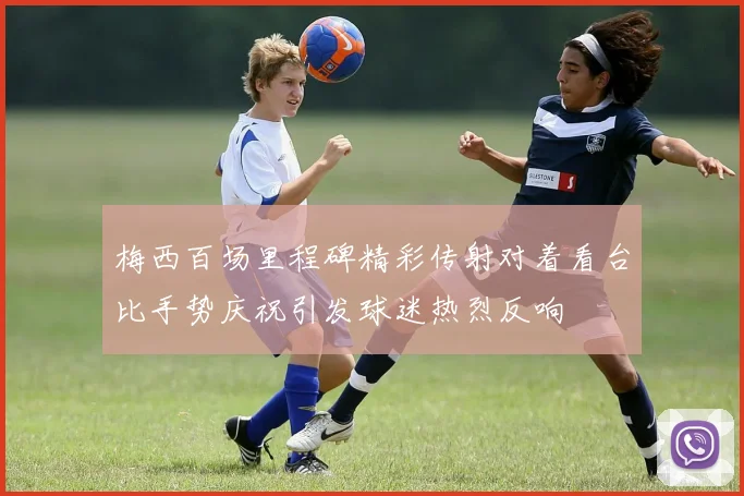 梅西百场里程碑精彩传射对着看台比手势庆祝引发球迷热烈反响