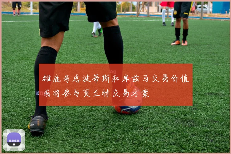 雄鹿考虑波蒂斯和库兹马交易价值或将参与莫兰特交易方案