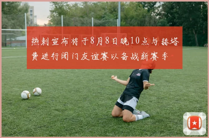 热刺宣布将于8月8日晚10点与赫塔费进行闭门友谊赛以备战新赛季