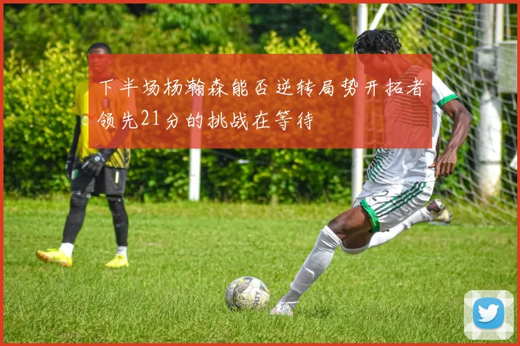 下半场杨瀚森能否逆转局势开拓者领先21分的挑战在等待