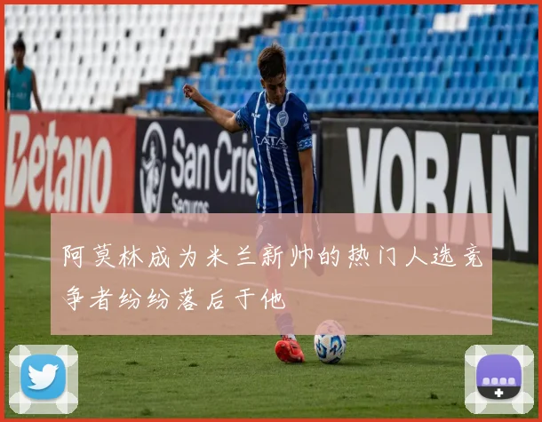 阿莫林成为米兰新帅的热门人选竞争者纷纷落后于他