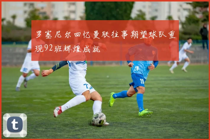 罗塞尼尔回忆曼联往事期望球队重现92班辉煌成就