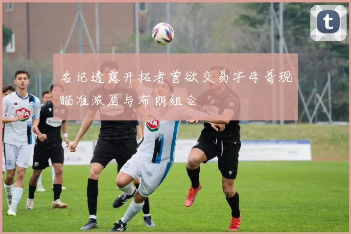 名记透露开拓者曾欲交易字母哥现瞄准浓眉与布朗组合